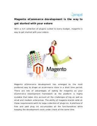 Magento eCommerce development is the way to
get started with your estore

With a rich collection of plugins suited to every budget, magento is
way to get started with your estore.




Magento   eCommerce      development    has   emerged    as   the   most
preferred way to shape an ecommerce store in a short time period.
There are lots of advantages of opting for magento as your
eCommerce development framework as the platform is highly
scalable that takes into account all the challenges of big as well as
small and medium enterprises. The ability of magento stands solid on
these requirements with its large collection of plugs ins. A plethora of
free and paid plug ins accumulates all the functionalities while
keeping the development costs under check at the same time.
 
