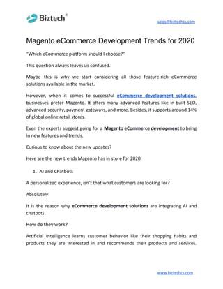 sales@biztechcs.com
Magento eCommerce Development Trends for 2020
“Which eCommerce platform should I choose?”
This question always leaves us confused.
Maybe this is why we start considering all those feature-rich eCommerce
solutions available in the market.
However, when it comes to successful ​eCommerce development solutions​,
businesses prefer Magento. It offers many advanced features like in-built SEO,
advanced security, payment gateways, and more. Besides, it supports around 14%
of global online retail stores.
Even the experts suggest going for a ​Magento eCommerce development to bring
in new features and trends.
Curious to know about the new updates?
Here are the new trends Magento has in store for 2020.
1. AI and Chatbots
A personalized experience, isn’t that what customers are looking for?
Absolutely!
It is the reason why ​eCommerce development solutions are integrating AI and
chatbots.
How do they work?
Artificial Intelligence learns customer behavior like their shopping habits and
products they are interested in and recommends their products and services.
www.biztechcs.com
 
