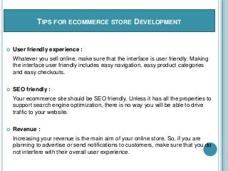 TIPS FOR ECOMMERCE STORE DEVELOPMENT
 User friendly experience :
Whatever you sell online, make sure that the interface is user friendly. Making
the interface user friendly includes easy navigation, easy product categories
and easy checkouts.
 SEO friendly :
Your ecommerce site should be SEO friendly. Unless it has all the properties to
support search engine optimization, there is no way you will be able to drive
traffic to your website.
 Revenue :
Increasing your revenue is the main aim of your online store. So, if you are
planning to advertise or send notifications to customers, make sure that you do
not interfere with their overall user experience.
 