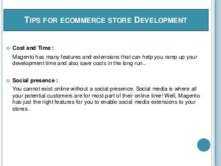 TIPS FOR ECOMMERCE STORE DEVELOPMENT
 Cost and Time :
Magento has many features and extensions that can help you ramp up your
development time and also save costs in the long run..
 Social presence :
You cannot exist online without a social presence. Social media is where all
your potential customers are for most part of their online time! Well, Magento
has just the right features for you to enable social media extensions to your
stores.
 