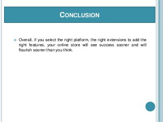 CONCLUSION
 Overall, if you select the right platform, the right extensions to add the
right features, your online store will see success sooner and will
flourish sooner than you think.
 