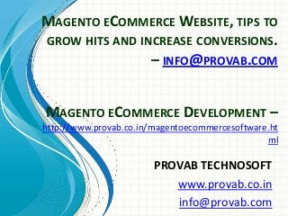 MAGENTO ECOMMERCE WEBSITE, TIPS TO
GROW HITS AND INCREASE CONVERSIONS.
– INFO@PROVAB.COM
PROVAB TECHNOSOFT
www.provab.co.in
info@provab.com
MAGENTO ECOMMERCE DEVELOPMENT –
http://www.provab.co.in/magentoecommercesoftware.ht
ml
 