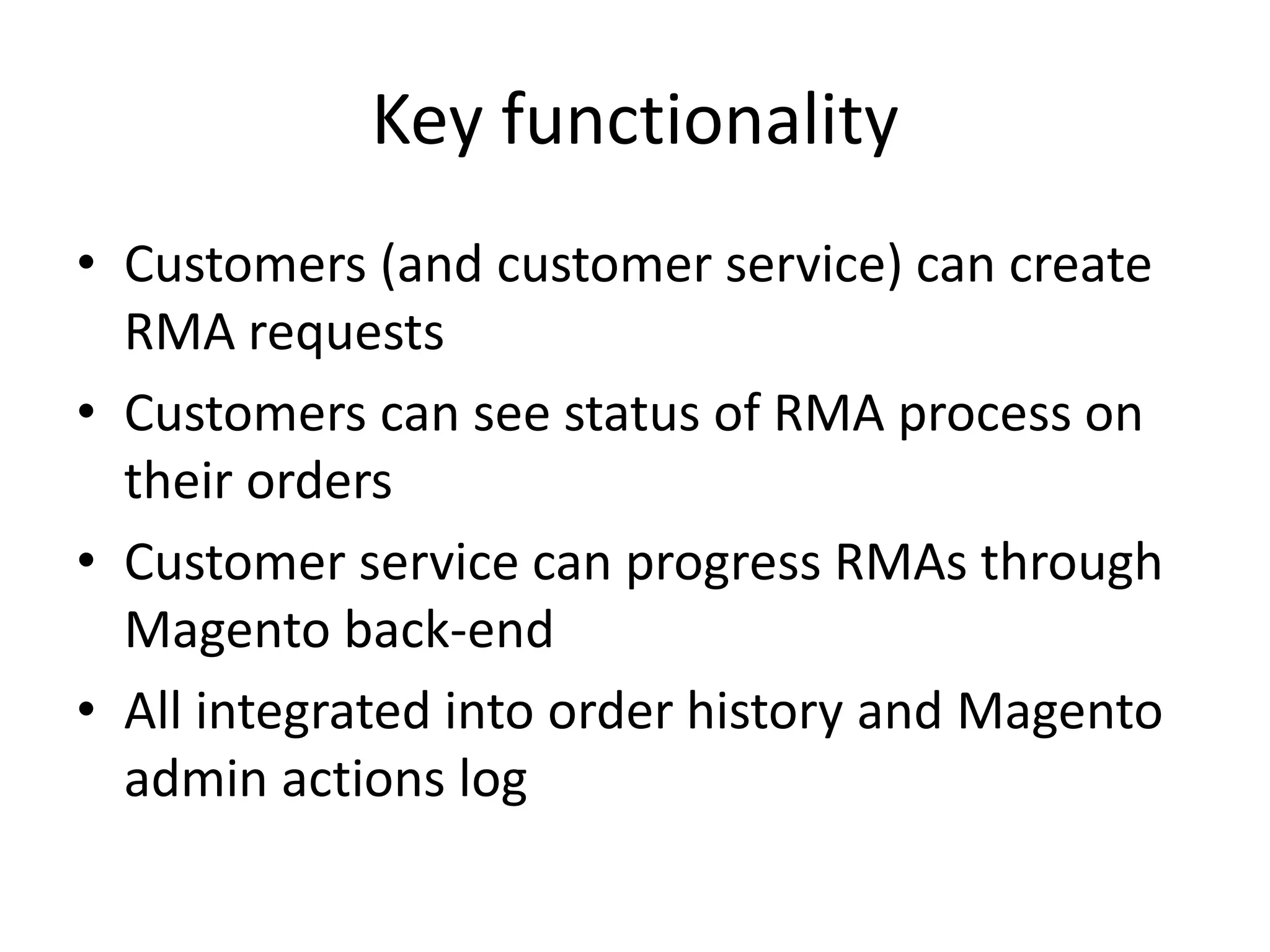 Key functionalityCustomers (and customer service) can create RMA requestsCustomers can see status of RMA process on their ordersCustomer service can progress RMAs through Magento back-endAll integrated into order history and Magento admin actions log