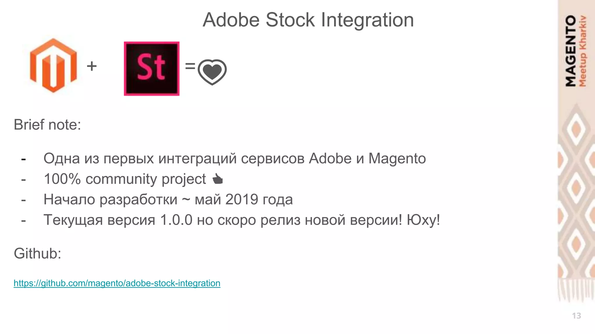 13
Adobe Stock Integration
+ =
💗
Brief note:
- Одна из первых интеграций сервисов Adobe и Magento
- 100% community project 👍
- Начало разработки ~ май 2019 года
- Текущая версия 1.0.0 но скоро релиз новой версии! Юху!
Github:
https://github.com/magento/adobe-stock-integration
 