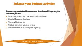 Enhance your Business Activities
The new business tools which saves your time along with improving the
business agility are:
 Easy to understand and use Magento Admin Panel
 Updated Drag and drop tools
 The new Elastisearch
 Product recreation with step by step
 Enhanced Product importing and exporting
Prepared By : M-Connect Media
 