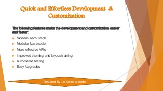 Quick and Effortless Development &
Customization
The following features make the development and customization easier
and faster:
 Modern Tech Stack
 Modular base code
 More effective APIs
 Improved theming and layout framing
 Automated testing
 Easy Upgrades
Prepared By : M-Connect Media
 