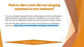 Want to offer a never like ever shopping
experience to your customers?
If you are already impressed by the exciting features of this new Magento
Enterprise edition and wish to utilize it to benefit your own online store,
then contact our Magento® Enterprise and eCommerce industry experts.
You can also take a glance at our end to end eCommerce for Magento
services at https://www.mconnectmedia.com/magento-development/
Prepared By : M-Connect Media
 