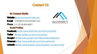 Contact Us
o M-Connect Media
Website : www.mconnectmedia.com
E-mail : info@mconnectmedia.com
Phone : +1 (319) 804-8627
o Social Profiles:
Facebook : https://www.facebook.com/mconnectmedia
Twitter : https://twitter.com/mconnectmedia
Google+ : https://plus.google.com/+Mconnectmedia/posts
Pinterest : https://www.pinterest.com/mconnectmedia
LinkedIn : https://www.linkedin.com/company/m-connect-media
 