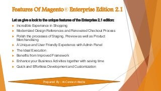 Features Of Magento® Enterprise Edition 2.1
Let us give a look to the unique features of the Enterprise 2.1 edition:
 Incredible Experience in Shopping
 Modernized Design References and Renovated Checkout Process
 Polish the processes of Staging, Preview as well as Product
Merchandising
 A Unique and User Friendly Experience with Admin Panel
 The Ideal Execution
 Benefits from Improved Framework
 Enhance your Business Activities together with saving time
 Quick and Effortless Development and Customization
Prepared By : M-Connect Media
 