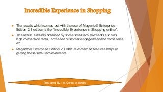Incredible Experience in Shopping
 The results which comes out with the use of Magento® Enterprise
Edition 2.1 edition is the “Incredible Experience in Shopping online”.
 This result is mainly obtained by some small achievements such as
high conversion rates, increased customer engagement and more sales
etc.
 Magento® Enterprise Edition 2.1 with its enhanced features helps in
getting these small achievements.
Prepared By : M-Connect Media
 