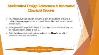 Modernized Design References & Renovated
Checkout Process
 The responsive web design references can create some of the best
online shopping experiences across all the mobile devices with varied
screen sizes.
 In Magento® Enterprise Edition 2.1, the steps in the checkout flow can
be reduced from 5 steps to just 2.
 Both the above features together reduced the Time factor which
enhanced the user experience.
Prepared By : M-Connect Media
 