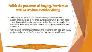 Polish the processes of Staging, Preview as
well as Product Merchandising
 The staging and preview features in the Magento® Enterprise 2.1
Edition offers the tools to the shop owners using which they can make
some changes in their site, save and preview the changes made. This
helps the shop owners to create a better shopping experience for their
customers.
 With product merchandising feature, the merchants can add high quality
multimedia files from YouTube or Vimeo, on their store with ease.
Prepared By : M-Connect Media
 