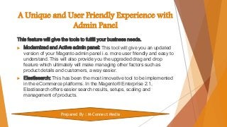 A Unique and User Friendly Experience with
Admin Panel
This feature will give the tools to fulfill your business needs.
 Modernized and Active admin panel: This tool will give you an updated
version of your Magento admin panel i.e. more user friendly and easy to
understand. This will also provide you the upgraded drag and drop
feature which ultimately will make managing other factors such as
product details and customers, a way easier.
 Elastisearch: This has been the most innovative tool to be implemented
in the eCommerce platforms. In the Magento® Enterprise 2.1,
Elastisearch offers easier search results, setups, scaling and
management of products.
Prepared By : M-Connect Media
 
