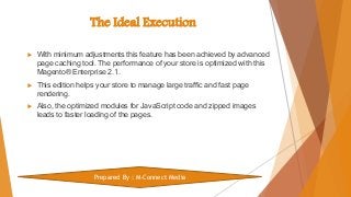 The Ideal Execution
 With minimum adjustments this feature has been achieved by advanced
page caching tool. The performance of your store is optimized with this
Magento® Enterprise 2.1.
 This edition helps your store to manage large traffic and fast page
rendering.
 Also, the optimized modules for JavaScript code and zipped images
leads to faster loading of the pages.
Prepared By : M-Connect Media
 