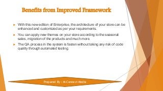 Benefits from Improved Framework
 With this new edition of Enterprise, the architecture of your store can be
enhanced and customized as per your requirements.
 You can apply new themes on your store according to the seasonal
sales, migration of the products and much more.
 The QA process in the system is fasten without taking any risk of code
quality through automated testing.
Prepared By : M-Connect Media
 