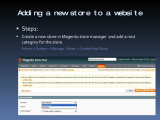 Adding a new store to a website Step1:  Create a new store in Magento store manager  and add a root category for the store. Admin-> System-> Manage  Stores -> Create New Store 