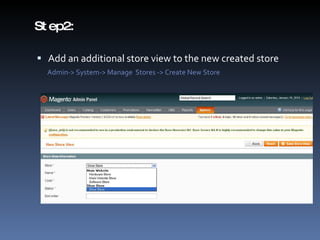 Step2:  Add an additional store view to the new created store Admin-> System-> Manage  Stores -> Create New Store 