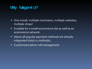 Why Magento? One install, multiple merchants, multiple websites, multiple shops! Suitable for a small ecommerce site as well as an ecommerce network About all popular payment methods are already integrated (total 11 methods). Customized admin roll management 