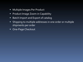 Multiple Images Per Product Product Image Zoom-in Capability Batch Import and Export of catalog Shipping to multiple addresses in one order or multiple shipments per order One-Page Checkout 