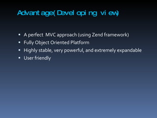Advantage(Developing view) A perfect  MVC approach (using Zend framework) Fully Object Oriented Platform Highly stable, very powerful, and extremely expandable User friendly 