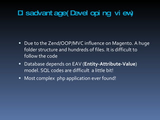 Disadvantage(Developing view) Due to the Zend/OOP/MVC influence on Magento. A huge folder structure and hundreds of files. It is difficult to follow the code Database depends on EAV ( Entity-Attribute-Value ) model. SQL codes are difficult  a little bit! Most complex  php application ever found! 