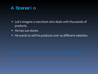 A Scenario Let’s imagine a merchant who deals with thousands of products.  He has 100 stores. He wants to sell his products over 10 different websites. Can we do these with just one Magento install ? 