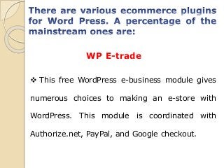 WP E-trade
 This free WordPress e-business module gives
numerous choices to making an e-store with
WordPress. This module is coordinated with
Authorize.net, PayPal, and Google checkout.
 
