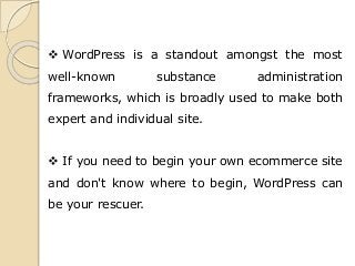 WordPress is a standout amongst the most
well-known substance administration
frameworks, which is broadly used to make both
expert and individual site.
 If you need to begin your own ecommerce site
and don't know where to begin, WordPress can
be your rescuer.
 