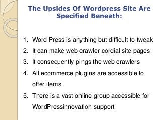 1. Word Press is anything but difficult to tweak
2. It can make web crawler cordial site pages
3. It consequently pings the web crawlers
4. All ecommerce plugins are accessible to
offer items
5. There is a vast online group accessible for
WordPressinnovation support
 