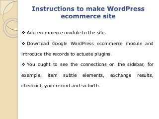  Add ecommerce module to the site.
 Download Google WordPress ecommerce module and
introduce the records to actuate plugins.
 You ought to see the connections on the sidebar, for
example, item subtle elements, exchange results,
checkout, your record and so forth.
 