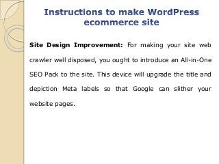 Site Design Improvement: For making your site web
crawler well disposed, you ought to introduce an All-in-One
SEO Pack to the site. This device will upgrade the title and
depiction Meta labels so that Google can slither your
website pages.
 