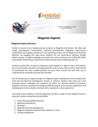 Magento Experts
Magento Experts Services:
Embitel is proud to be a leading services provider on Magento eCommerce. We offer web
design, development, customization, extension development, integration, performance
optimization and ongoing maintenance and marketing services on the Magento Community
platform. By engaging this open-source platform for our eCommerce clientele, Embitel
delivers greater, in-depth knowledge and services for various channels such as B2B, B2C, Multi
store portals, Market Places, Multi-brand / Multi-vendor portals, bidding portals, etc.


Embitel consults with its clients to determine which platform is right for them. We evaluate
your current online operation and understand the vision of your future online requirements
to recommend the more suitable platform for your online success; we work with you to
understand the immediate and long-term benefits.


Out-of-the-box just isn't good enough; our Magento expert development team provides both
front-end and back-end development services to enhance solutions that solve your most
pressing business challenges. Our expertise lies within our technical abilities to produce,
engineer, architect, customize and integrate while focusing on brand and user experience, and
developing an on-line solution consistent with a customers in-store experience.


Launching of your website is only the beginning; we offer a range of value-added services to
keep your website competitive and profitable:

  1.   Server Monitoring & Maintenance
  2.   Application Monitoring
  3.   Re-design
  4.   Magento Extension development
  5.   Magento Integration with third-part software’s / tools
  6.   Catalog management
 