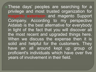 These days’ peoples are searching for a
privilege and most trusted organization for
magento extension and magento Support
Company. According to my perspective
Aidalab is the best alternative for everybody
in light of the fact that you will discover all
the most recent and upgraded things here.
When we discuss the expense then it is
solid and helpful for the customers. They
have an all around kept up group of
proficient's individuals which have over five
years of involvement in their field.
 