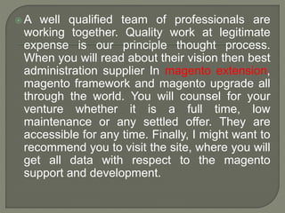  A well qualified team of professionals are
working together. Quality work at legitimate
expense is our principle thought process.
When you will read about their vision then best
administration supplier In magento extension,
magento framework and magento upgrade all
through the world. You will counsel for your
venture whether it is a full time, low
maintenance or any settled offer. They are
accessible for any time. Finally, I might want to
recommend you to visit the site, where you will
get all data with respect to the magento
support and development.
 