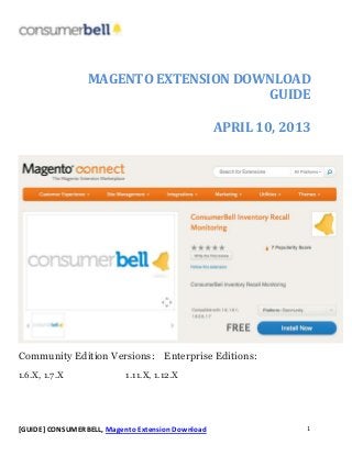 [GUIDE] CONSUMERBELL, Magento Extension Download 1
MAGENTO EXTENSION DOWNLOAD
GUIDE
APRIL 10, 2013
Community Edition Versions: Enterprise Editions:
1.6.X, 1.7.X 1.11.X, 1.12.X
 