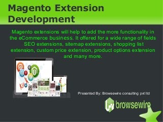 Magento Extension
Development
Magento extensions will help to add the more functionality in
the eCommerce business. It offered for a wide range of fields
SEO extensions, sitemap extensions, shopping list
extension, custom price extension, product options extension
and many more.

Presented By: Browsewire consulting pvt ltd

 

 

 