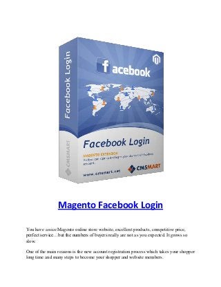 Magento Facebook Login
You have a nice Magento online store website, excellent products, competitive price,
perfect service…but the numbers of buyers really are not as you expected. It grows so
slow.
One of the main reasons is the new account registration process which takes your shopper
long time and many steps to become your shopper and website members.
 