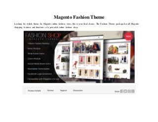 Magento Fashion Theme
Looking for stylish theme for Magento online fashion store, this is your final choice. The Fashion Theme package has all Magento
shopping features and functions of a powerful online fashion shop.
 