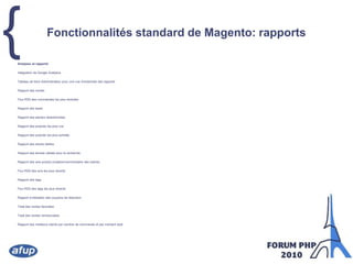 Fonctionnalités standard de Magento: rapportsAnalyses et rapportsIntégration de Google AnalyticsTableau de bord Administrateur pour une vue d'ensemble des rapportsRapport des ventesFlux RSS des commandes les plus récentesRapport des taxesRapport des paniers abandonnéesRapport des produits les plus vusRapport des produits les plus achetésRapport des stocks faiblesRapport des termes utilisés pour la rechercheRapport des avis produit (notation/commentaire des clients)Flux RSS des avis les plus récentsRapport des tagsFlux RSS des tags les plus récentsRapport d'utilisation des coupons de réductionTotal des ventes facturéesTotal des ventes rembourséesRapport des meilleurs clients par nombre de commande et par montant total