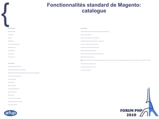 Fonctionnalités standard de Magento: catalogueNavigation du catalogueImages multiples avec zoomAvis sur les produitsProduits relatifsDisponibilité en stockUpselling : Tarification par paliers multiplesSélection d'option par produitVue des produits groupésListe de produits favorisEnvoi à un ami par e-mailParcours du catalogueNavigation avec filtrage multi-critères des produitsOutil d'édition de contenu statique pour la création de pages ciblesPossibilité de définir un thème particulier à l'échelle d'une catégorie ou d'un produit (design unique par produit/catégorie)Recherche configurable avec suggestion de termesProduits récemment consultésComparateur de produitsProduits récemment comparésCross-selling, Up selling, et articles relatifsNuage des mot-clés recherchésFiltre par tag de produitAvis sur les produits (notation + commentaires)Affichage des produits sous forme de liste ou de grilleFil d'arianne (Aide à la navigation)Gestion du catalogueGestion de l'inventaire avec articles commandés en rupture (backorders), quantités minimales et maximalesImport en masse et export de catalogueMises à jour de masse sur catalogue dans le panneau d'administrationProduits simples, configurables (choix de la taille, de la couleur, ...), groupes de produitsTaux des taxes par localisation, groupe de client et type de produitSets d'attributs pour la création rapide de différents types de produitsCréation d'attributs spécifiques à une e-boutique à la voléeGestionnaire de médias avec redimensionnement automatique des images et  filigraneRègles de prix avancées et support des promotionsReécriture des termes recherchés et redirection vers la page du terme sélectionné (exemple, en tappant "pro", une liste comprenant toutes les données du catalogue commençant par "pro" est affichée, et en cliquant sur un de ces choix, l'éditeur de cette donnée est affiché)Validation, édition et suppression des tags sur les produitsValidation, édition et suppression des avis sur les produitsFlux RSS des alertes de stocks faibles