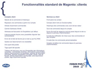 Fonctionnalités standard de Magento: clientsComptes clientStatuts de la commande et historiqueRepasser une commande à partir d'un compteArticles récemment commandésCarnet d'adresses illimitéAdresses de facturation et d'expédition par défautListe de produits favoris avec possibilité d'ajouter des commentairesEnvoi de la liste de favoris par e-mail ou par flux RSSGestion de l'abonnement à la newsletterAvis ayant été postésTags ayant été ajoutésTableau de bord pour une vue d'ensemble des informations suivantes : commandes récentes, informations personnelles, statuts d'abonnement à la newsletter, adresse de facturation principale, adresse d'expédition principale, panier, liste de favoris, articles récemment commandés, avis récemment postés, tags récemment ajoutésServices au clientFormulaire de contactCompte client riche en fonctionnalitésHistorique des commandes avec suivi de leur statutSuivi de commande depuis le compteEnvoi d'e-mail de rappel du mot de passe depuis le site ou depuis le panneau d'administrationE-mails de notification de mise à jour des commandes et des comptesE-mails liés à la commande personnalisablesCreation et édition de commande depuis le panneau d'administration