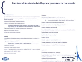 Fonctionnalités standard de Magento: processus de commandeGestion des commandesVisualisation, édition, création et remplissage des commandes depuis le panneau d'administrationCréation d'une ou de plusieurs factures, expéditions ou avoirs par commande, pour mieux satisfaire leur répartitionImpression des factures et des bordereaux d'expéditionCréation de commande pour centre d'appel (téléphone)Inclus la possibilité de créer un nouveau client, ou de sélectionner un client existant et de visualiser le panier, la liste de favoris, les derniers articles commandés et la liste des articles comparés aussi bien que sélectionner des adresses, attribuer des réductions et assigner des prix personnalisésCréer des re-commandes pour les clients depuis le panneau d'administrationNotification des commandes par e-mailFlux RSS des commandes les plus récentesPaiementConfigurable pour autoriser et encaisser, ou autoriser seulement et encaisser à la création de la factureIntégration de multiples standards PayPalWebsite Payments Standard, Website Payments Pro (Express and Direct), Website Payments Pro UK (Express and Direct), et PayPal PayFlow ProIntégration de Authorize.netIntégration de Google Checkout (niveau 2)Méthode de sauvegarde des coordonnées bancaires (carte de crédit) pour le paiement hors ligneSupport du paiement par chèque ou mandatSupport des bons de commandeLivraisonIntégration des tarifs d'expédition en temps réels tels que:UPS, UPS XML (account rates), FedEx (account rates), USPS et DHLLivraison d'une commande vers de multiples adressesSuivi des commandes sur le site à partir des comptes clientPlusieurs expéditions par commandePossibilité de spécifier les pays de destination autorisés par méthode d'expéditionExpédition à tarif unique par commandeExpédition à tarif unique par articleLivraison gratuiteGrille des tarifs selon le poids et la destinationGrille des tarifs selon le sous-total des articles et la destinationGrille des tarifs selon le nombre d'articles et la destinationFacturationProcessus de commande sur une seule pageSupport de la sécurisation SSL pour les commandes, sur la boutique comme dans l'interface d'administrationExpédition vers plusieurs adressesProcessus de commande sans compte client (en tant qu'utilisateur anonyme)Panier avec gestion des taxes et estimation des frais de livraisonProcessus de commande avec compte client pour utilisation du carnet d'adressesOption de création d'un compte au début du processus de commandeMessages cadeaux par commande et par article (ajout d'un message pour accompagner une commande)Sauvegarde des paniers avec durée d'expiration paramêtrable