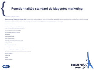Fonctionnalités standard de Magento: marketingOutils marketing et gestion des promotionsDéfinition de coupons de réduction (règles de prix) avec possibilité de les restreindre à des e-boutiques particulières, à des groupes de clients spécifiques, à une durée déterminée, à certains produits ou catégories de produits. Par exemple : réduction en pourcentage | montant de réduction fixe | Frais de port offerts | X achetés Y gratuits | Un produit X acheté, une réduction sur le produit Y offerte (fixe ou en pourcentage) | X produits achetés, frais de port offerts sur la commande | X produits achetés, une réduction en pourcentage offerte | X produits achetés, une réduction d'un montant fixe offerte.Prix promotionnels sur tout le catalogue en pourcentage ou selon une somme fixe avec possibilité de restreindre l'offre à certaines e-boutiques, certaines catégories ou certains produits.Option frais d'expédition gratuitsPrix par paliers multiples pour remises sur les quantités achetéesPrix spéciaux et paliers de prix spécifiques par groupe de clientOutil d'édition de pages cibles pour les campagnesURLs optimisées pour les moteurs de rechercheRéécriture d'URLProduits récemment consultésProduits récemment comparésOutil de gestion des promotions sur les nouveaux produitsUp selling sur le panierCross-selling sur les pages produitEnvoi de produit à un ami pour tous les visiteurs, ou pour les clients connectés uniquementEnvoi de la liste de favoris à un ami par e-mail ou par flux RSSFlux RSS des nouveaux produits, des nouvelles promotions, et des nouveaux tagsPlan du site auto-généréGoogle Site MapSondagesGestion des newsletters