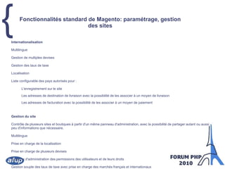 Fonctionnalités standard de Magento: paramétrage, gestion des sitesInternationalisationMultilingueGestion de multiples devisesGestion des taux de taxeLocalisationListe configurable des pays autorisés pour :L'enregistrement sur le siteLes adresses de destination de livraison avec la possibilité de les associer à un moyen de livraisonLes adresses de facturation avec la possibilité de les associer à un moyen de paiementGestion du siteContrôle de plusieurs sites et boutiques à partir d'un même panneau d'administration, avec la possibilité de partager autant ou aussi peu d'informations que nécessaire.MultilinguePrise en charge de la localisationPrise en charge de plusieurs devisesSystème d'administration des permissions des utilisateurs et de leurs droitsGestion souple des taux de taxe avec prise en charge des marchés français et internationauxDesign 100% personnalisable par l'utilisation de thèmesGroupes de clientsMise à jour en un clicSystème de gestion de contenu pour l'édition de pages d'informations