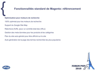 Fonctionnalités standard de Magento: référencementOptimisation pour moteurs de recherche100% optimisé pour les moteurs de rechercheSupport du Google Site MapRéécriture d'URL (pour un contrôle total des URLs)Gestion des meta-données pour les produits et les catégoriesPlan du site auto-généré pour être affiché sur le siteAuto-génération de la page des termes recherchés les plus populaires