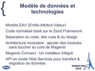Modèle de données et technologiesModèle EAV (Entité-Attribut-Valeur)Code normalisé basé sur le Zend FrameworkSéparation du code, des vues & du designArchitecture modulaire : ajouter des modules sans toucher au core de MagentoMagento Connect : Un installeur intégréAPI en mode Web Services pour transfert & migration de données