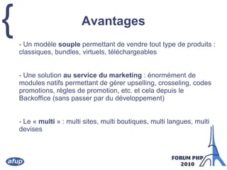 Avantages	- Un modèle souple permettant de vendre tout type de produits : classiques, bundles, virtuels, téléchargeables 	- Une solution au service du marketing : énormément de modules natifs permettant de gérer upselling, crosseling, codes promotions, règles de promotion, etc. et cela depuis le Backoffice (sans passer par du développement)	- Le « multi » : multi sites, multi boutiques, multi langues, multi devises