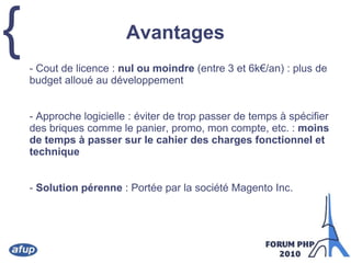 Avantages	- Cout de licence : nul ou moindre (entre 3 et 6k€/an) : plus de budget alloué au développement	- Approche logicielle : éviter de trop passer de temps à spécifier des briques comme le panier, promo, mon compte, etc. : moins de temps à passer sur le cahier des charges fonctionnel et technique	- Solution pérenne : Portée par la société Magento Inc.