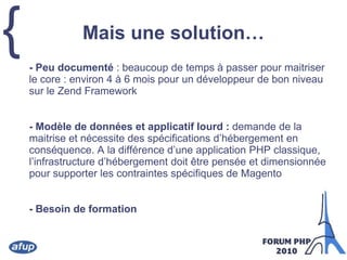 Mais une solution…	- Peu documenté : beaucoup de temps à passer pour maitriser le core : environ 4 à 6 mois pour un développeur de bon niveau sur le Zend Framework	- Modèle de données et applicatif lourd : demande de la maitrise et nécessite des spécifications d’hébergement en conséquence. A la différence d’une application PHP classique, l’infrastructure d’hébergement doit être pensée et dimensionnée pour supporter les contraintes spécifiques de Magento	- Besoin de formation