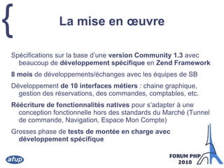 La mise en œuvreSpécifications sur la base d’une version Community 1.3 avec beaucoup de développement spécifique en Zend Framework8 mois de développements/échanges avec les équipes de SBDéveloppement de 10 interfaces métiers : chaine graphique, gestion des réservations, des commandes, comptables, etc.Réécriture de fonctionnalités natives pour s’adapter à une conception fonctionnelle hors des standards du Marché (Tunnel de commande, Navigation, Espace Mon Compte)Grosses phase de tests de montée en charge avec développement spécifique